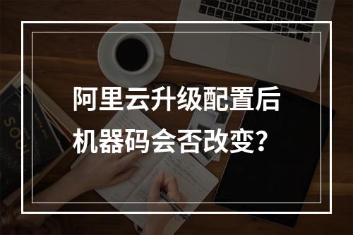 阿里云升级配置后机器码会否改变？