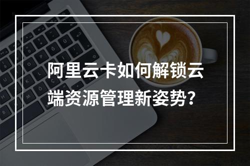 阿里云卡如何解锁云端资源管理新姿势？