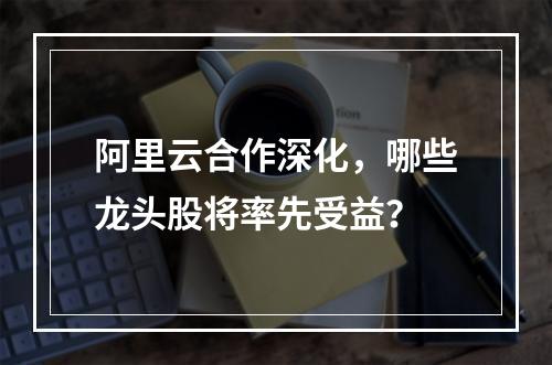 阿里云合作深化，哪些龙头股将率先受益？