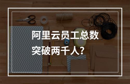 阿里云员工总数突破两千人？