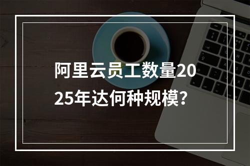 阿里云员工数量2025年达何种规模？