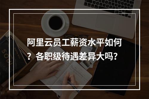 阿里云员工薪资水平如何？各职级待遇差异大吗？