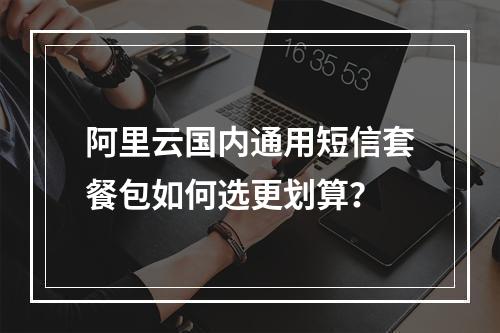 阿里云国内通用短信套餐包如何选更划算？