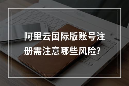 阿里云国际版账号注册需注意哪些风险？