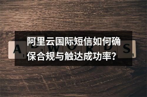 阿里云国际短信如何确保合规与触达成功率？