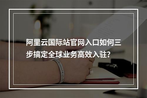 阿里云国际站官网入口如何三步搞定全球业务高效入驻？
