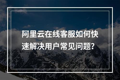 阿里云在线客服如何快速解决用户常见问题？