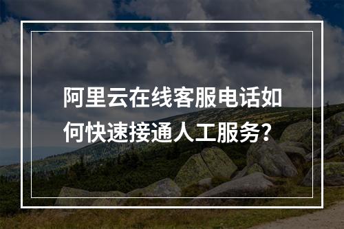 阿里云在线客服电话如何快速接通人工服务？