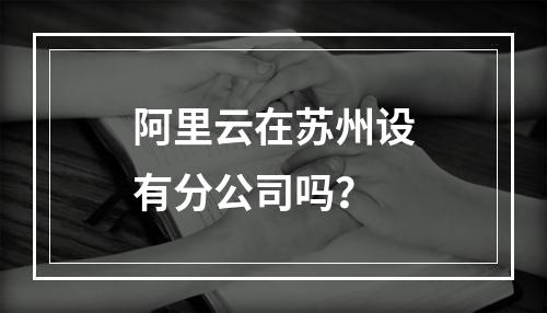 阿里云在苏州设有分公司吗？