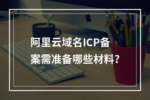 阿里云域名ICP备案需准备哪些材料？