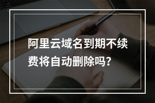 阿里云域名到期不续费将自动删除吗？