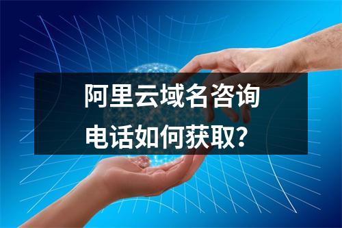 阿里云域名咨询电话如何获取？