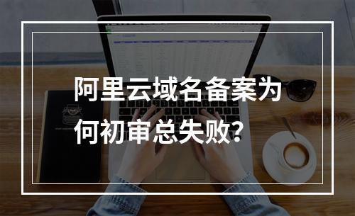 阿里云域名备案为何初审总失败？