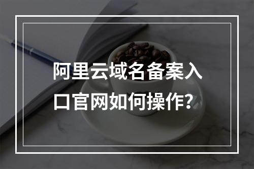 阿里云域名备案入口官网如何操作？