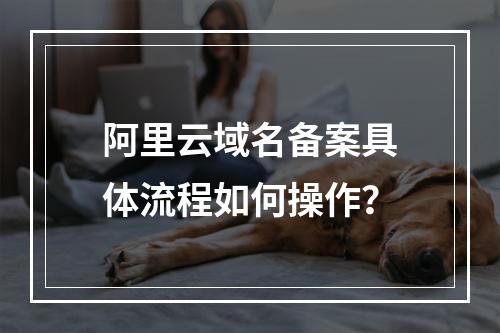 阿里云域名备案具体流程如何操作？