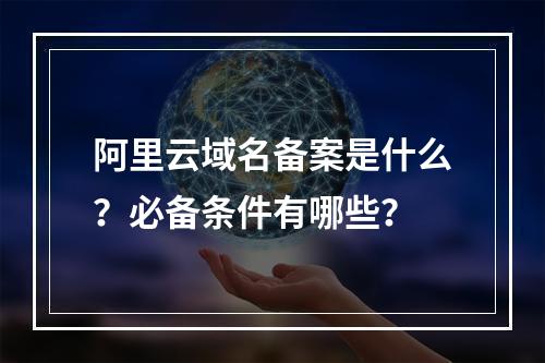阿里云域名备案是什么？必备条件有哪些？