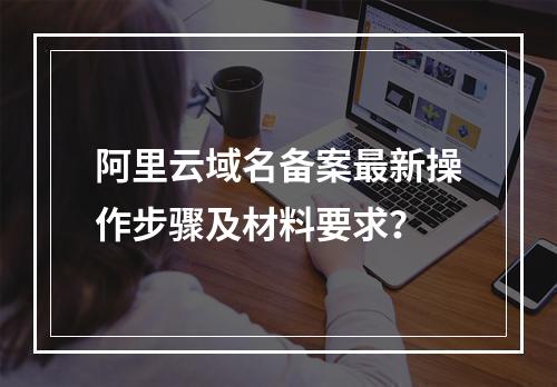 阿里云域名备案最新操作步骤及材料要求？