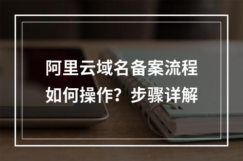 阿里云域名备案流程如何操作？步骤详解