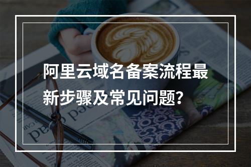 阿里云域名备案流程最新步骤及常见问题？