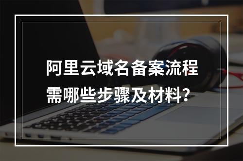 阿里云域名备案流程需哪些步骤及材料？