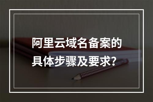 阿里云域名备案的具体步骤及要求？