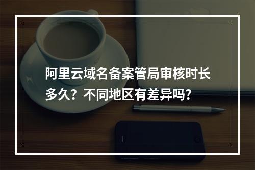 阿里云域名备案管局审核时长多久？不同地区有差异吗？