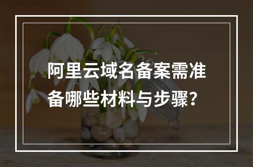 阿里云域名备案需准备哪些材料与步骤？
