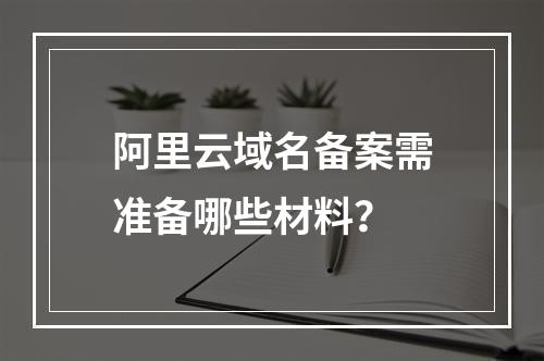 阿里云域名备案需准备哪些材料？