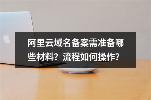 阿里云域名备案需准备哪些材料？流程如何操作？