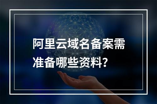 阿里云域名备案需准备哪些资料？