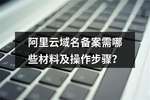 阿里云域名备案需哪些材料及操作步骤？