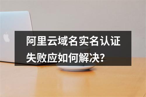 阿里云域名实名认证失败应如何解决？