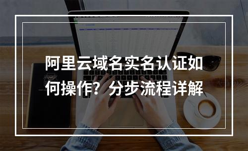 阿里云域名实名认证如何操作？分步流程详解