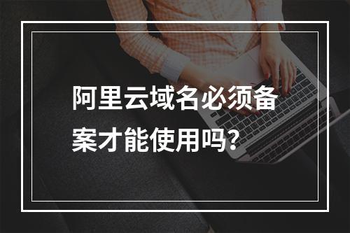 阿里云域名必须备案才能使用吗？