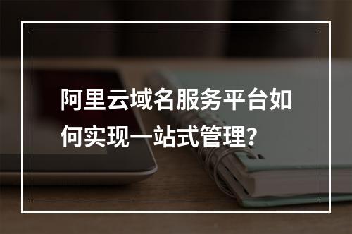 阿里云域名服务平台如何实现一站式管理？