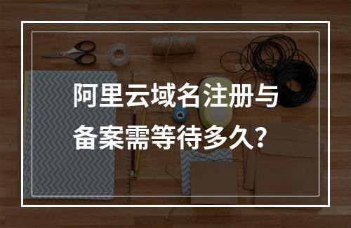 阿里云域名注册与备案需等待多久？