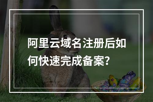 阿里云域名注册后如何快速完成备案？