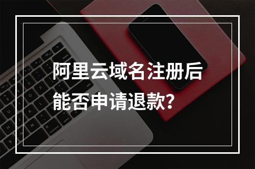 阿里云域名注册后能否申请退款？