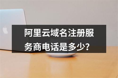 阿里云域名注册服务商电话是多少？