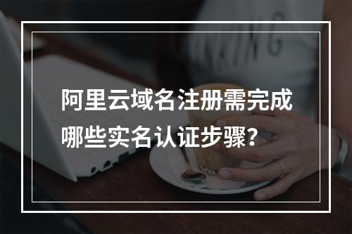 阿里云域名注册需完成哪些实名认证步骤？