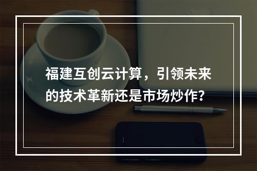 福建互创云计算,引领未来的技术革新还是市场炒作?