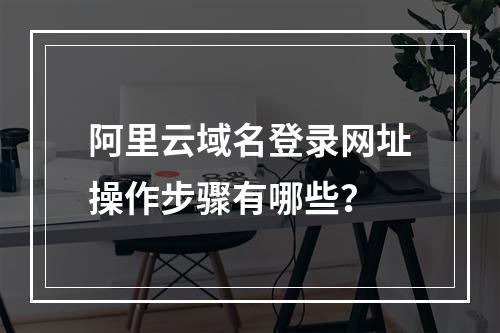 阿里云域名登录网址操作步骤有哪些？