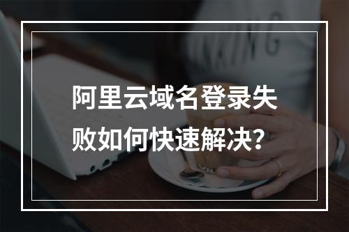 阿里云域名登录失败如何快速解决？