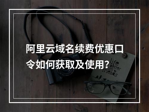 阿里云域名续费优惠口令如何获取及使用？