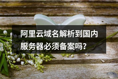 阿里云域名解析到国内服务器必须备案吗？