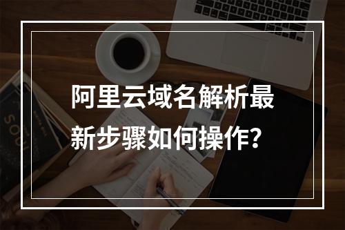 阿里云域名解析最新步骤如何操作？