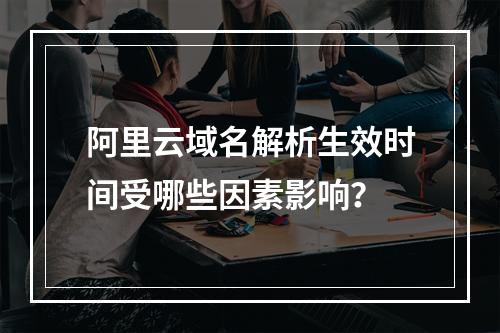 阿里云域名解析生效时间受哪些因素影响？