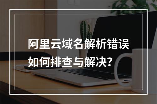 阿里云域名解析错误如何排查与解决？