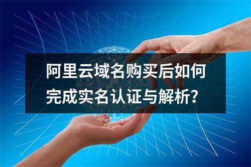 阿里云域名购买后如何完成实名认证与解析？