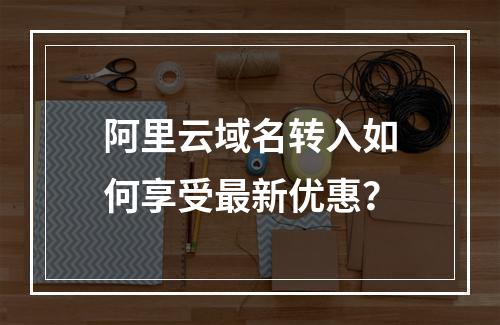 阿里云域名转入如何享受最新优惠？